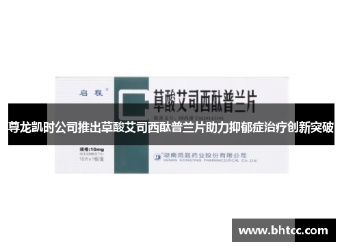 尊龙凯时公司推出草酸艾司西酞普兰片助力抑郁症治疗创新突破